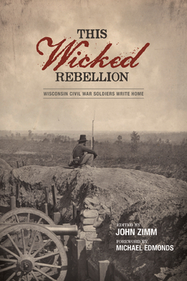This Wicked Rebellion: Wisconsin Civil War Soldiers Write Home - Zimm, John (Editor), and Edmonds, Michael (Foreword by)