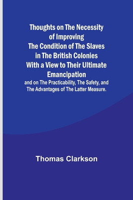Thoughts on the Necessity of Improving the Condition of the Slaves in the British Colonies With a View to Their Ultimate Emancipation; and on the Practicability, the Safety, and the Advantages of the Latter Measure. - Clarkson, Thomas