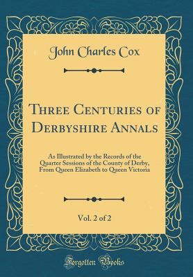 Three Centuries of Derbyshire Annals, Vol. 2 of 2: As Illustrated by the Records of the Quarter Sessions of the County of Derby, from Queen Elizabeth to Queen Victoria (Classic Reprint) - Cox, John Charles