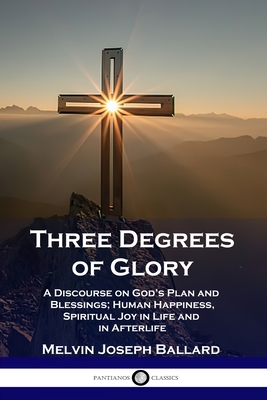 Three Degrees of Glory: A Discourse on God's Plan and Blessings; Human Happiness and Spiritual Joy in Life and in Afterlife - Ballard, Melvin Joseph