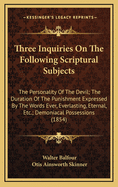 Three Inquiries on the Following Scriptural Subjects: The Personality of the Devil; The Duration of the Punishment Expressed by the Words Ever, Everlasting, Eternal, Etc.; Demoniacal Possessions (1854)