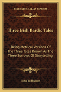 Three Irish Bardic Tales: Being Metrical Versions Of The Three Tales Known As The Three Sorrows Of Storytelling