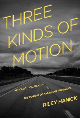 Three Kinds of Motion: Kerouac, Pollock, and the Making of American Highways - Hanick, Riley