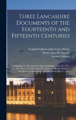 Three Lancashire Documents of the Fourteenth and Fifteenth Centuries: Comprising: I.--The Great De Lacy Inquisition, Feb. 16, 1311. Ii.--The Survey of 1320-1346. Iii.--Custom Roll and Rental of the Manor of Ashton-Under-Lyne, November 11, 1422 - De Lincoln, Henry Lacy, and Hibbert, Samuel, and Ashton-Under-Lyne Manor, England