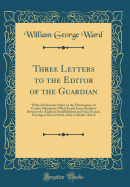 Three Letters to the Editor of the Guardian: With a Preliminary Paper on the Extravagance of Certain Allegations Which Imply Some Similarity Between the Anglican Establishment and Some Branch, Existing at Some Period, of the Catholic Church