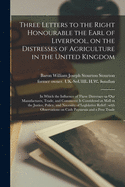 Three Letters to the Right Honourable the Earl of Liverpool, on the Distresses of Agriculture in the United Kingdom: in Which the Influence of These Distresses on Our Manufactures, Trade, and Commerce is Considered as Well as the Justice, Policy, And...