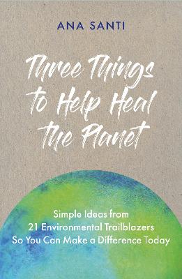 Three Things to Help Heal the Planet: Simple Ideas from 21 Environmental Trailblazers So You Can Start Making a Difference Today - Santi, Ana