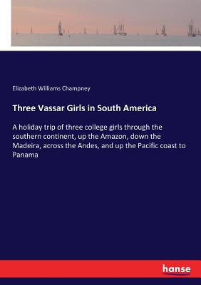 Three Vassar Girls in South America: A holiday trip of three college girls through the southern continent, up the Amazon, down the Madeira, across the Andes, and up the Pacific coast to Panama - Champney, Elizabeth Williams