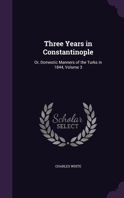 Three Years in Constantinople: Or, Domestic Manners of the Turks in 1844, Volume 3 - White, Charles, MD