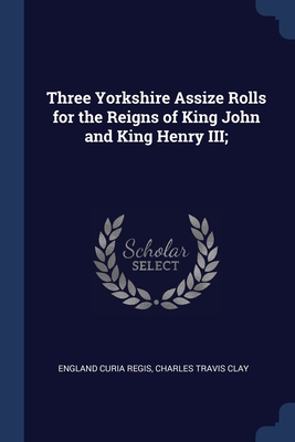 Three Yorkshire Assize Rolls for the Reigns of King John and King Henry III; - Regis, England Curia, and Clay, Charles Travis