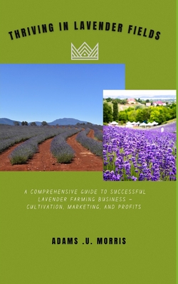 Thriving in Lavender Fields: A Comprehensive Guide to Successful Lavender Farming Business - Cultivation, Marketing, and Profits - Morris, Adams U