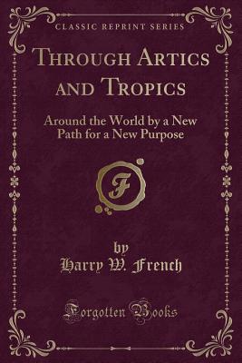 Through Artics and Tropics: Around the World by a New Path for a New Purpose (Classic Reprint) - French, Harry W