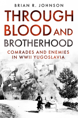 Through Blood and Brotherhood: Comrades and Enemies in WWII Yugoslavia - Johnson, Brian R