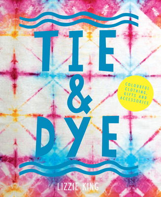 Tie & Dye: Colourful Clothing, Gifts and Decorations - King, Lizzie