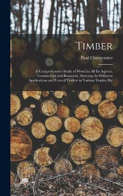 Timber: A Comprehensive Study of Wood in All Its Aspects, Commercial and Botanical, Showing the Different Applications and Uses of Timber in Various Trades, Etc - Charpentier, Paul