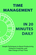 Time Management in 20 Minutes Daily: Simple Techniques to Boost Productivity, Enhance Creativity, and Take Charge of Your Time