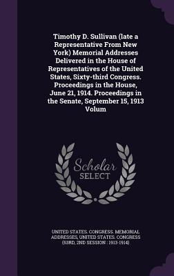 Timothy D. Sullivan (late a Representative From New York) Memorial Addresses Delivered in the House of Representatives of the United States, Sixty-third Congress. Proceedings in the House, June 21, 1914. Proceedings in the Senate, September 15, 1913 Volum - United States Congress Memorial Addres (Creator), and United States Congress (63rd, 2nd Sessi (Creator)