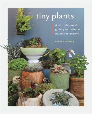 Tiny Plants: Discover the Joys of Growing and Collecting Itty-Bitty Houseplants - Halleck, Leslie F