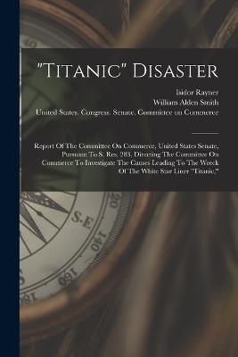 "titanic" Disaster: Report Of The Committee On Commerce, United States Senate, Pursuant To S. Res. 283, Directing The Committee On Commerce To Investigate The Causes Leading To The Wreck Of The White Star Liner "titanic," - United States Congress Senate Comm (Creator), and William Alden Smith (Creator), and Rayner, Isidor