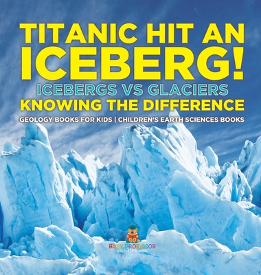 Titanic Hit An Iceberg! Icebergs vs. Glaciers - Knowing the Difference - Geology Books for Kids Children's Earth Sciences Books - Baby Professor