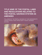 Title Nine of the Postal Laws and Regulations Relating to the Postal Savings System as Amended: Followed by the Postal Savings ACT and Amendments