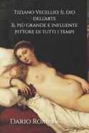 Tiziano Vecellio: Il dio dell'arte: Il pi grande e influente pittore di tutti i tempi