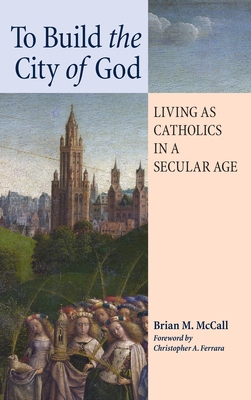 To Build the City of God: Living as Catholics in a Secular Age - McCall, Brian M, and Ferrara, Christopher A (Foreword by)