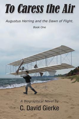 To Caress the Air: Augustus Herring and the Dawn of Flight. Book One - Gierke, C David