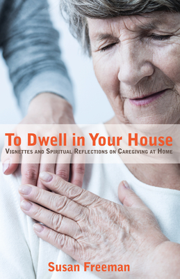 To Dwell in Your House: Vignettes and Spiritual Reflections on Caregiving at Home - Freeman, Susan