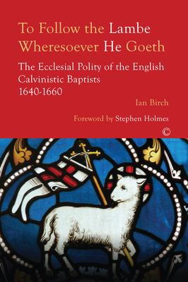 To Follow the Lambe Wheresoever He Goeth: The Ecclesial Polity of the English Calvinistic Baptists 1640-1660 - Birch, Ian