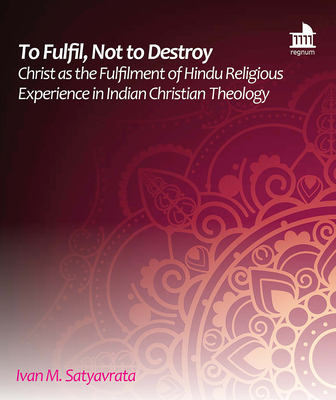 To Fulfil, Not to Destroy: Christ as the Fulfilment of Hindu Religious Experience in Indian Christian Theology - Satyavrata, Ivan M