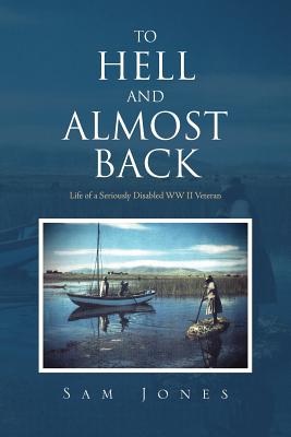 To Hell and Almost Back: Life of a Seriously Disabled WWII Veteran - Jones, Sam
