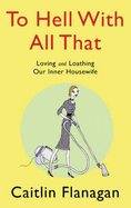 To Hell With All That: Loving and Loathing Your Inner Housewife - Flanagan, Caitlin