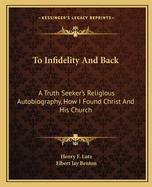 To Infidelity And Back: A Truth Seeker's Religious Autobiography, How I Found Christ And His Church