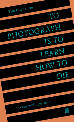 To Photograph Is to Learn How to Die: An Essay with Digressions - Carpenter, Tim