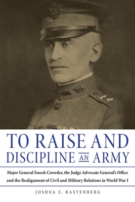 To Raise and Discipline an Army: Major General Enoch Crowder, the Judge Advocate General's Office, and the Realignment of Civil and Military Relations in World War I - Kastenberg, Joshua