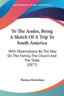 To The Andes, Being A Sketch Of A Trip To South America: With Observations By The Way On The Family, The Church And The State (1877) - MacFarlane, Thomas