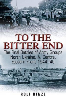 To the Bitter End: The Final Battles of Army Groups North Ukraine, A, and Center-Eastern Front, 1944-45 - Hinze, Rolf