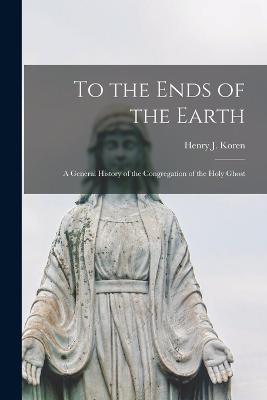 To the Ends of the Earth: A General History of the Congregation of the Holy Ghost - Koren, Henry J