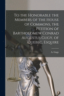 To the Honorable the Members of the House of Commons, the Petition of Bartholomew Conrad Augustus Gugy, of Quebec, Esquire [microform]