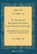 To the Right Reverend Edward, Lord Bishop of Elphin: The Following Sermons, (in This Second Edition of Them) as a Testimony of Respect and Gratitude, Are Humbly Inscribed (Classic Reprint)