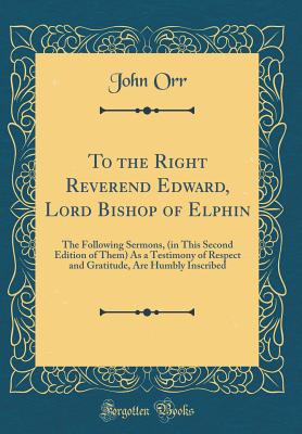 To the Right Reverend Edward, Lord Bishop of Elphin: The Following Sermons, (in This Second Edition of Them) as a Testimony of Respect and Gratitude, Are Humbly Inscribed (Classic Reprint) - Orr, John, Professor
