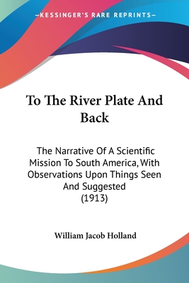 To The River Plate And Back: The Narrative Of A Scientific Mission To South America, With Observations Upon Things Seen And Suggested (1913) - Holland, William Jacob