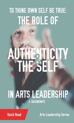 To Thine Own Self Be True: The Role of Authenticity and the Self in Arts Leadership - Dashkowitz, S