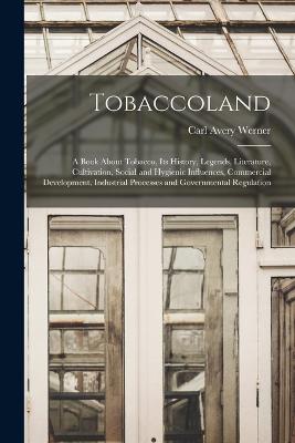 Tobaccoland: A Book About Tobacco, its History, Legends, Literature, Cultivation, Social and Hygienic Influences, Commercial Development, Industrial Processes and Governmental Regulation - Werner, Carl Avery