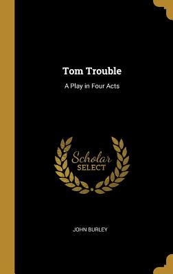 Tom Trouble: A Play in Four Acts - Burley, John