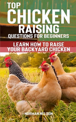 Top Chicken Raising Questions for Beginners: Learn How To Raise Your Backyard Chicken - Nelson, Norman