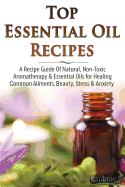 Top Essential Oil Recipes: A Recipe Guide of Natural, Non-Toxic Aromatherapy & Essential Oils for Healing Common Ailments, Beauty, Stress & Anxiety