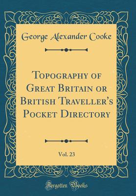 Topography of Great Britain or British Traveller's Pocket Directory, Vol. 23 (Classic Reprint) - Cooke, George Alexander