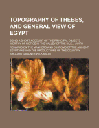 Topography of Thebes, and General View of Egypt: Being a Short Account of the Principal Objects Worthy of Notice in the Valley of the Nile...; with Remarks On the Manners and Customs of the Ancient Egyptians and the Productions of the Country